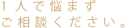 1人で悩まずご相談ください。